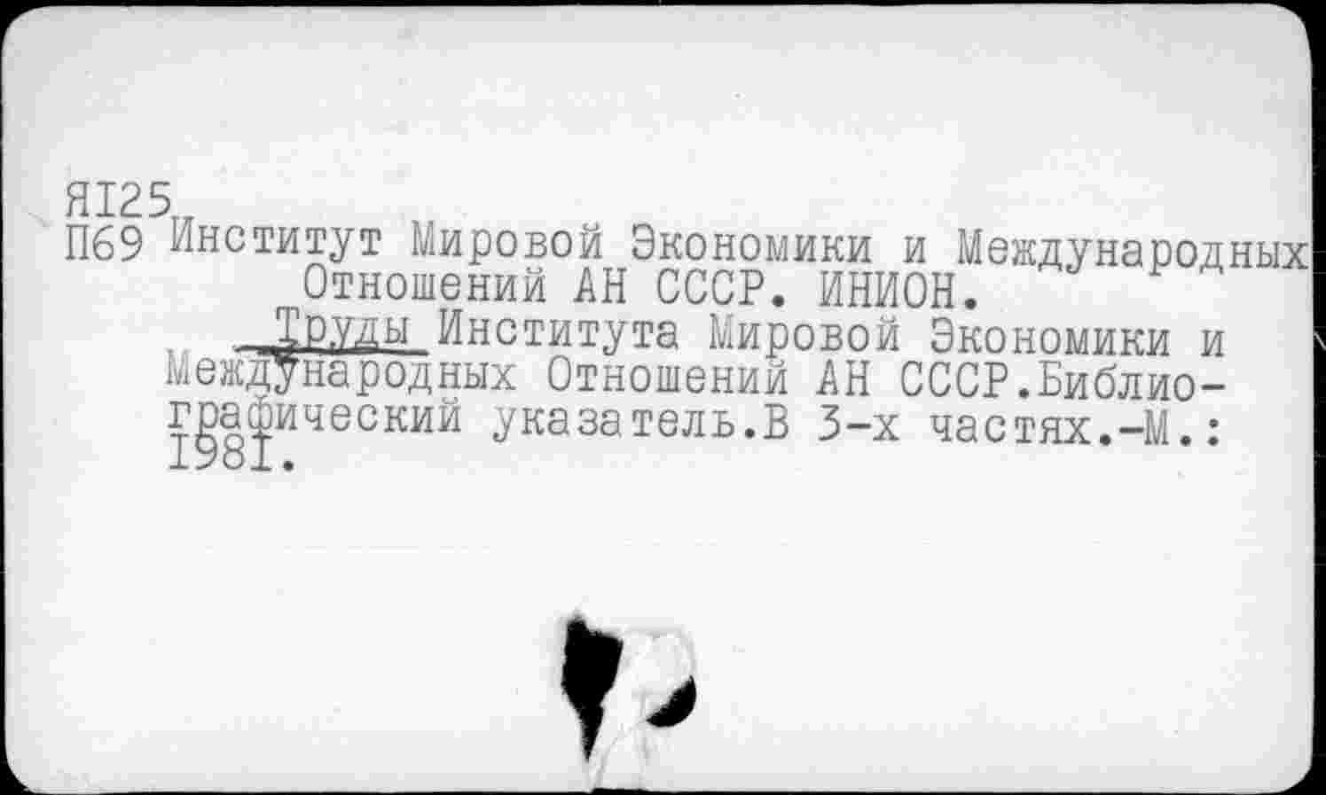 ﻿Я125
П69 Институт Мировой Экономики и Международных Отношений АН СССР. ИНИОН.
.. -Г^РУДЬ1 Института Мировой Экономики и Международных Отношений АН СССР.Библиографический указатель.В 3-х частях.-М.: